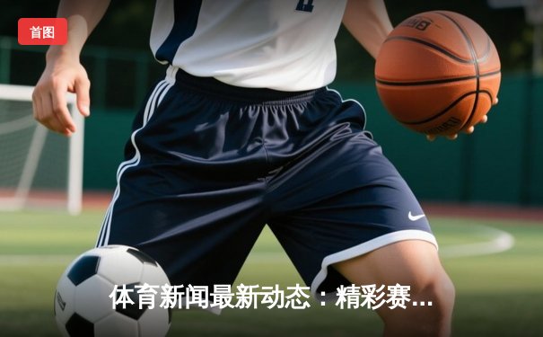 体育新闻最新动态：精彩赛事回顾