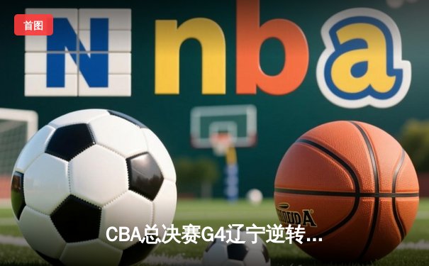 CBA总决赛G4辽宁逆转新疆夺赛点 弗格34分赵继伟关键三分定乾坤