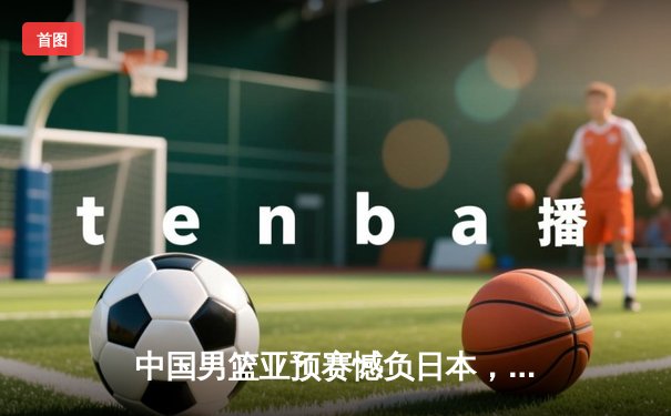 中国男篮亚预赛憾负日本，88年不败纪录终结