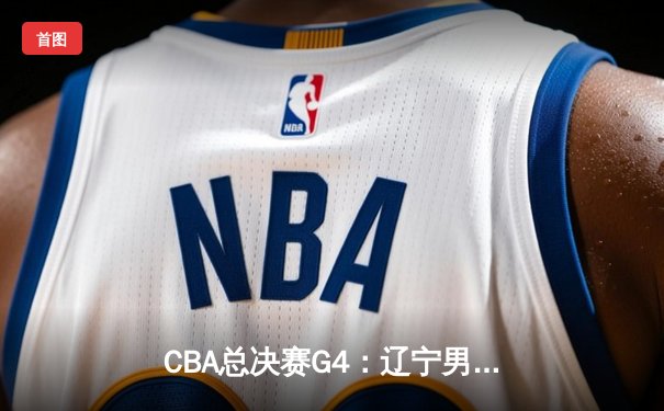CBA总决赛G4：辽宁男篮逆转击败广东，总分3-1夺赛点