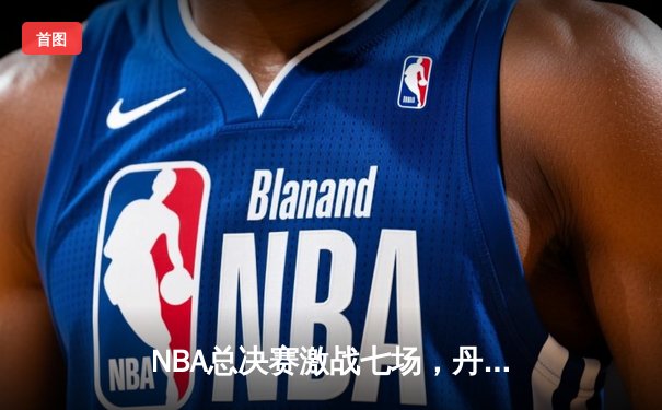 NBA总决赛激战七场，丹佛掘金惊险夺冠
