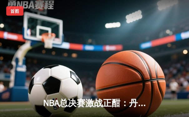 NBA总决赛激战正酣：丹佛掘金主场力克迈阿密热火，约基奇三双统治攻防