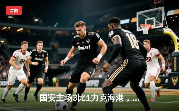 国安主场3比1力克海港，张玉宁梅开二度助球队登顶积分榜