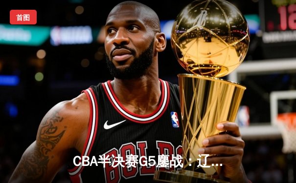 CBA半决赛G5鏖战：辽宁逆转广东挺进总决赛，张镇麟关键三分定乾坤