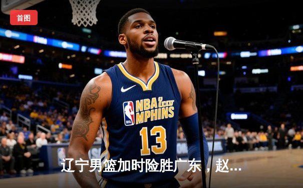 辽宁男篮加时险胜广东，赵继伟35分导演惊天逆转